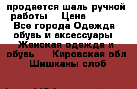 продается шаль ручной работы  › Цена ­ 1 300 - Все города Одежда, обувь и аксессуары » Женская одежда и обувь   . Кировская обл.,Шишканы слоб.